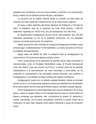 pasajeros son numerosos y de muy buena calidad, y permiten una comunicación
fluida y rápida con los distintos puntos del país y del exterior.
     La cercanía con la Capital Federal facilita la provisión de toda clase de
insumos y la mayor parte de la materia prima, es de origen local o regional.
     En base a datos extraídos del Censo Nacional de Población y Vivienda de
2001, la población total de la provincia de Entre Ríos alcanza 1.158.147
habitantes, repartidos en 78.781 km2, con una densidad de 14,7 hab/ Km2.
     El departamento Gualeguaychú es uno de los más poblados. Sus 101.350
habitantes representan un 8% de la población entrerriana, con una densidad
cercana a la media provincial de 14,3 hab/Km2.
     Desde el punto de vista municipal, la ciudad de Gualeguaychú también ocupa
el tercer lugar, contabilizándose 74.164 habitantes. La misma concentra el 73% de
la población del departamento.
     Según datos del INDEC de 2001, la población total de Gualeguaychú se
incrementó en 10 mil personas desde el anterior censo.
     Como consecuencia de la resolución de grandes obras viales nacionales e
internacionales, como el Complejo Zárate-Brazo Largo, el Puente Internacional
“Gral. San Martín” (que nos vincula a la R.O.U.), el primer tramo de la autopista
mesopotámica y la pavimentación de rutas nacionales y provinciales, se ha
producido un acercamiento a los principales centros emisores, que confieren a
Gualeguaychú un rol receptor de flujos turísticos de singular importancia.
     Gualeguaychú cuenta con un atractivo paisaje litoraleño, donde su principal
recurso es el río. La ciudad posee espacios verdes que satisfacen las necesidades
de la misma dentro de los límites de la Planta Urbana y también a escala regional.
     El Río Gualeguaychú es el protagonista como recurso paisajístico. En la zona
Norte y sobre la margen Oeste se han liberado terrenos para la conformación de
playas y campings, que adquieren alta concurrencia en verano. El segmento o
central, coincidente con la trama consolidada, conforma un borde, Paseo de la
Costanera, de gran valor espacial como paseo tradicional y punto de encuentro
social.
 