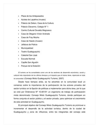 •   Plaza de los Antepasados
      •   Azotea de Lapalma (museo)
      •   Palacio de Deken, Casa de la Cultura
      •   Palacio Clavarino, Colegio N° 1
      •   Centro Cultural Osvaldo Magnasco
      •   Casa de Olegario Víctor Andrade
      •   Casa de Fray Mocho
      •   Casa de Haedo (museo)
      •   Jefatura de Policía
      •   Municipalidad
      •   Teatro Gualeguaychú
      •   Catedral San José
      •   Escuela Normal
      •   Capilla San Agustín
      •   Parque de la Estación


      El turismo se ha consolidado como uno de los sectores de desarrollo económico, social y
cultural más importante de los últimos tiempos y el impacto que el mismo tiene, repercute en toda

la comunidad. (Consejo   Mixto Gualeguaychú Turismo, 2007)
      Desde hace tiempos atrás, se ha advertido en la comunidad local un
consenso sobre la importancia de la participación de los actores privados del
sector turístico en la fijación de políticas a implementar para dicha área, por lo que
se creó por Ordenanza Nº 10.481/01 un organismo de trabajo de participación
mixta denominado: Consejo Mixto Gualeguaychú Turismo, donde participan en
forma conjunta el sector público y el sector privado, para optimizar el crecimiento
de esta actividad en Gualeguaychú.
      El principal objetivo del Consejo Mixto Gualeguaychú Turismo es promover e
incrementar el desarrollo de la actividad turística, dentro de la ciudad de
Gualeguaychú y zona de influencia; entre los integrantes del consejo está
 