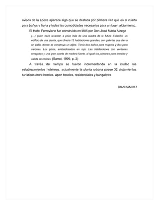 avisos de la época aparece algo que se destaca por primera vez que es el cuarto
para baños y lluvia y todas las comodidades necesarias para un buen alojamiento.
     El Hotel Ferroviario fue construido en l885 por Don José María Aizega
      (…) quien hace levantar, a poco más de una cuadra de la futura Estación, un
      edificio de una planta, que ofrecía 12 habitaciones grandes, con galerías que dan a
      un patio, donde se construyó un aljibe. Tenía dos baños para mujeres y dos para
      varones. Los pisos, embaldosados en rojo. Las habitaciones con ventanas
      enrejadas y una gran puerta de madera fuerte, al igual los portones para entrada y

      salida de coches. (Sarrot,   1999, p. 2)
     A   través   del tiempo se fueron             incrementando en          la    ciudad   los
establecimientos hoteleros, actualmente la planta urbana posee 32 alojamientos
turísticos entre hoteles, apart hoteles, residenciales y bungalows


                                                                                  JUAN RAMIREZ
 