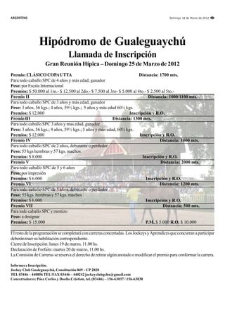 ARGENTINO                                                                                   Domingo 18 de Marzo de 2012 37




                 Hipódromo de Gualeguaychú
                                   Llamada de Inscripción
                     Gran Reunión Hípica – Domingo 25 de Marzo de 2012
Premio: CLÁSICO COPA UTTA                                                Distancia: 1700 mts.
Para todo caballo SPC de 4 años y más edad, ganador
Peso: por Escala Internacional
Premios: $ 50.000 al 1ro.- $ 12.500 al 2do.- $ 7.500 al 3ro- $ 5.000 al 4to.- $ 2.500 al 5to.-
Premio II                                                                     Distancia: 1000/1100 mts.
Para todo caballo SPC de 3 años y más edad, ganador
Peso: 3 años, 56 kgs.; 4 años, 59½ kgs.; 5 años y más edad 60½ kgs.
Premios: $ 12.000                                                  Inscripción y R.O.
Premio III                                               Distancia: 1300 mts.
Para todo caballo SPC 3 años y mas edad, ganador
Peso: 3 años, 56 kgs.; 4 años, 59½ kgs.; 5 años y más edad, 60½ kgs.
Premios: $ 12.000                                                        Inscripción y R.O.
Premio IV                                                                            Distancia: 1000 mts.
Para todo caballo SPC de 2 años, debutante o perdedor
Peso: 55 kgs hembras y 57 kgs. machos
Premios: $ 8.000                                                           Inscripción y R.O.
Premio V                                                                             Distancia: 2000 mts.
Para todo caballo SPC de 5 y 6 años
Peso: por impresión
Premios: $ 6.000                                                             Inscripción y R.O.
Premio VI                                                                            Distancia: 1200 mts.
Para todo caballo SPC de 3 años, debutante o perdedor
Peso: 55 kgs. hembras y 57 kgs. machos
Premios: $ 6.000                                                             Inscripción y R.O.
Premio VII                                                                             Distancia: 500 mts.
Para todo caballo SPC y mestizo
Peso: a designar
Premios: $ 15.000                                                            P.M. $ 5.000 R.O. $ 10.000

El resto de la programación se completará con carreras concertadas. Los Jockeys y Aprendices que concurran a participar
deberán traer su habilitación correspondiente.
Cierre de Inscripción: lunes 19 de marzo, 11.00 hs.
Declaración de Forfaits: martes 20 de marzo, 11.00 hs.
La Comisión de Carreras se reserva el derecho de retirar algún anotado o modificar el premio para conformar la carrera.

Informes e Inscripción:
Jockey Club Gualeguaychú, Constitución 849 – CP 2820
TEL 03446 – 440856 TEL/FAX 03446 – 440242 jockeyclubgchu@gmail.com
Concertadores: Páez Carlos y Doello Cristian, tel. (03446) – 156-63037 / 156-63038
 