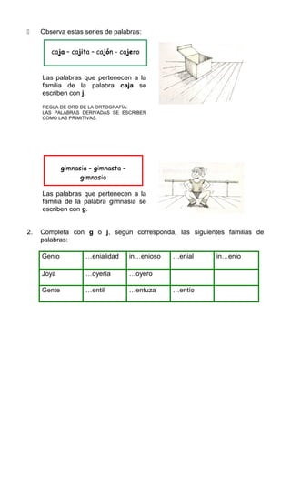  Observa estas series de palabras:
Las palabras que pertenecen a la
familia de la palabra caja se
escriben con j.
REGLA DE ORO DE LA ORTOGRAFÍA:
LAS PALABRAS DERIVADAS SE ESCRIBEN
COMO LAS PRIMITIVAS.
Las palabras que pertenecen a la
familia de la palabra gimnasia se
escriben con g.
2. Completa con g o j, según corresponda, las siguientes familias de
palabras:
Genio …enialidad in…enioso …enial in…enio
Joya …oyería …oyero
Gente …entil …entuza …entío
caja – cajita – cajón - cajero
gimnasia – gimnasta –
gimnasio
 