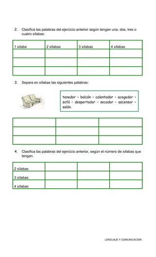 2. Clasifica las palabras del ejercicio anterior según tengan una, dos, tres o
cuatro sílabas:
1 sílaba 2 sílabas 3 sílabas 4 sílabas
3. Separa en sílabas las siguientes palabras:
4. Clasifica las palabras del ejercicio anterior, según el número de sílabas que
tengan.
2 sílabas
3 sílabas
4 sílabas
LENGUAJE Y COMUNICACIÓN
tenedor – balcón – calentador – acogedor –
sofá – despertador – secador – ascensor –
salón.
 