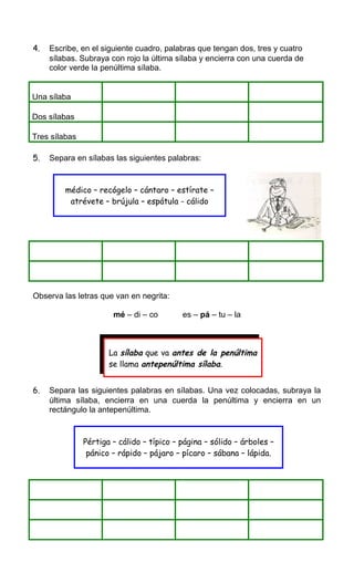 4. Escribe, en el siguiente cuadro, palabras que tengan dos, tres y cuatro
sílabas. Subraya con rojo la última sílaba y encierra con una cuerda de
color verde la penúltima sílaba.
Una sílaba
Dos sílabas
Tres sílabas
5. Separa en sílabas las siguientes palabras:
Observa las letras que van en negrita:
mé – di – co es – pá – tu – la
6. Separa las siguientes palabras en sílabas. Una vez colocadas, subraya la
última sílaba, encierra en una cuerda la penúltima y encierra en un
rectángulo la antepenúltima.
médico – recógelo – cántaro – estírate –
atrévete – brújula – espátula - cálido
La sílaba que va antes de la penúltima
se llama antepenúltima sílaba.
Pértiga – cálido – típico – página – sólido – árboles –
pánico – rápido – pájaro – pícaro – sábana – lápida.
 
