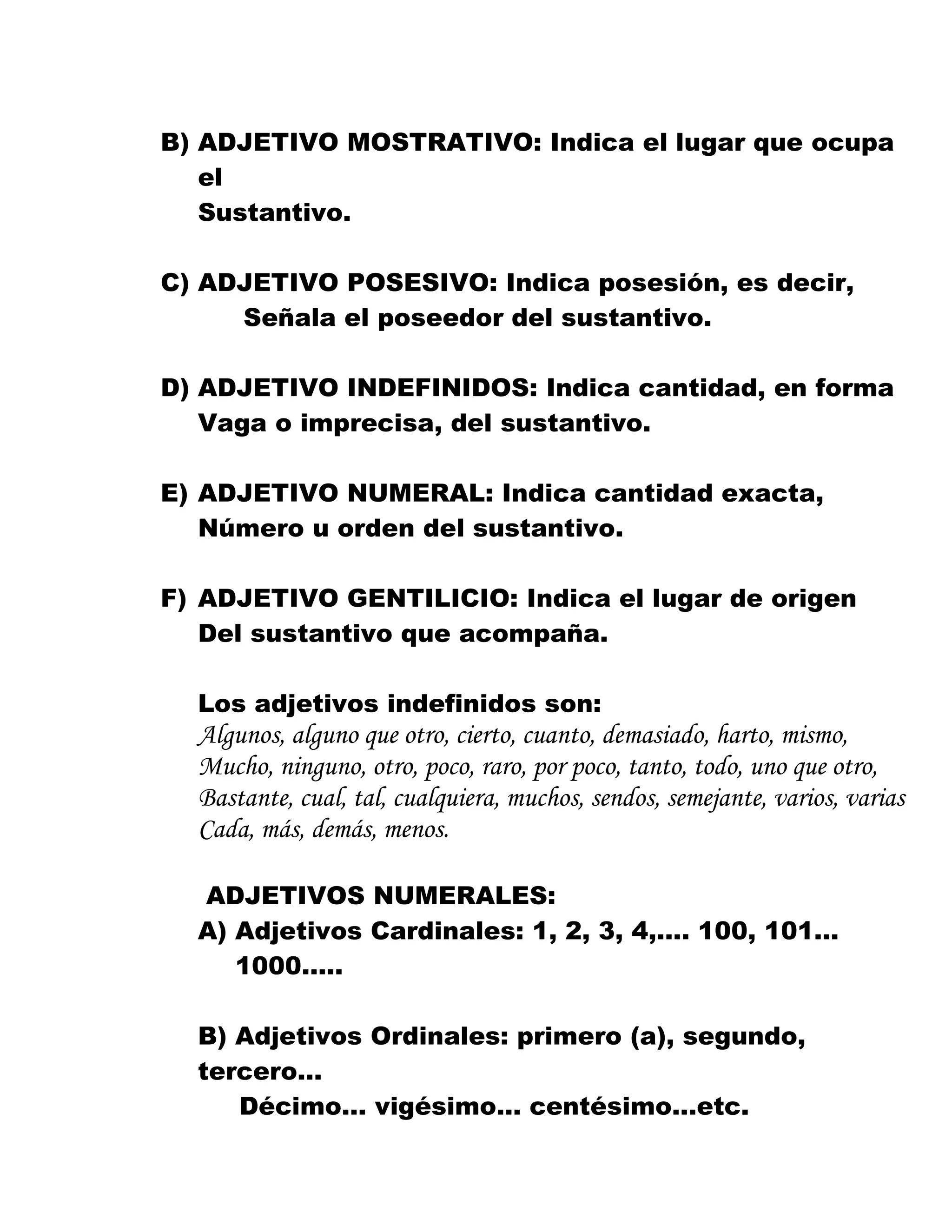 B) ADJETIVO MOSTRATIVO: Indica el lugar que ocupa
el
Sustantivo.
C) ADJETIVO POSESIVO: Indica posesión, es decir,
Señala el poseedor del sustantivo.
D) ADJETIVO INDEFINIDOS: Indica cantidad, en forma
Vaga o imprecisa, del sustantivo.
E) ADJETIVO NUMERAL: Indica cantidad exacta,
Número u orden del sustantivo.
F) ADJETIVO GENTILICIO: Indica el lugar de origen
Del sustantivo que acompaña.
Los adjetivos indefinidos son:
Algunos, alguno que otro, cierto, cuanto, demasiado, harto, mismo,
Mucho, ninguno, otro, poco, raro, por poco, tanto, todo, uno que otro,
Bastante, cual, tal, cualquiera, muchos, sendos, semejante, varios, varias
Cada, más, demás, menos.
ADJETIVOS NUMERALES:
A) Adjetivos Cardinales: 1, 2, 3, 4,…. 100, 101…
1000…..
B) Adjetivos Ordinales: primero (a), segundo,
tercero…
Décimo… vigésimo… centésimo…etc.
 