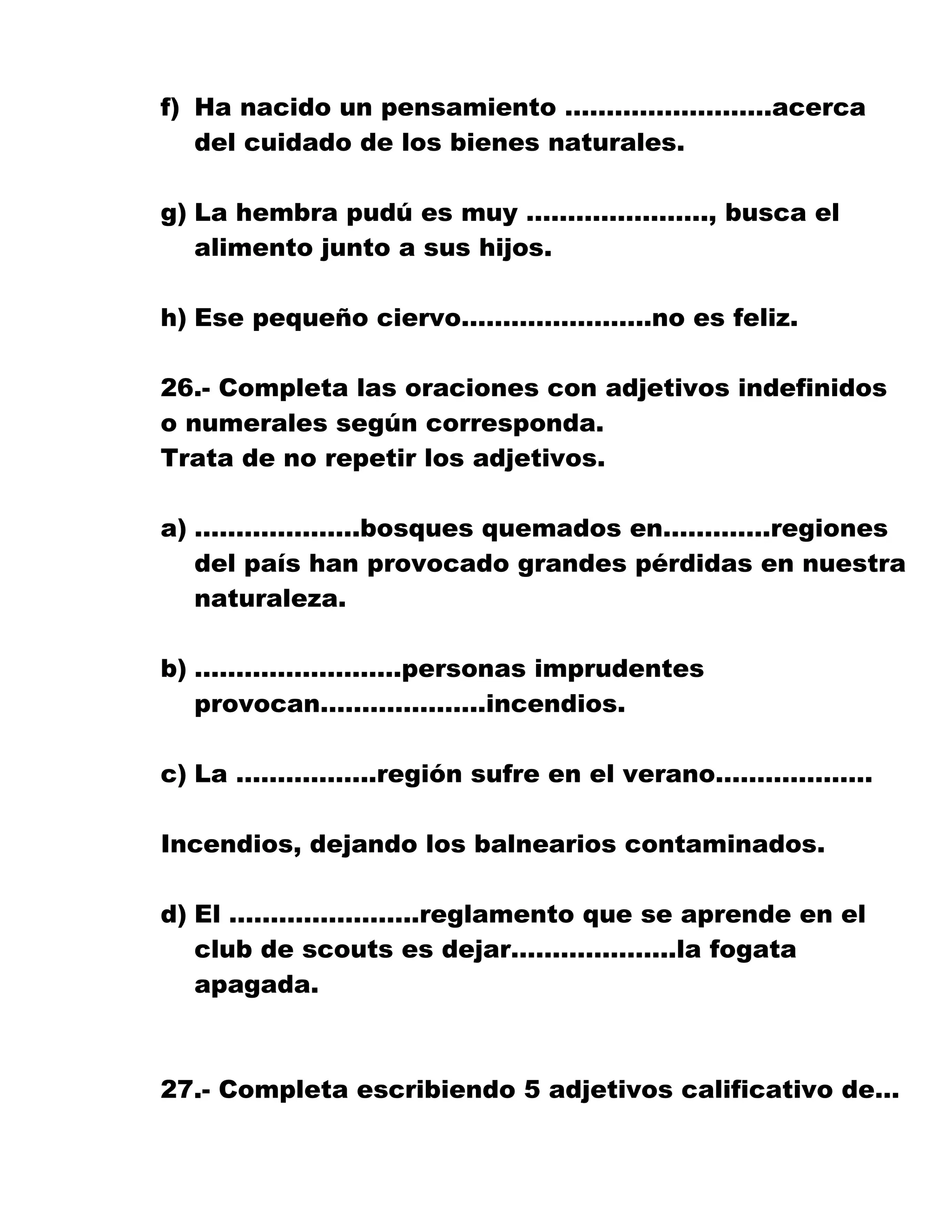 f) Ha nacido un pensamiento …………………….acerca
del cuidado de los bienes naturales.
g) La hembra pudú es muy …………………., busca el
alimento junto a sus hijos.
h) Ese pequeño ciervo…………………..no es feliz.
26.- Completa las oraciones con adjetivos indefinidos
o numerales según corresponda.
Trata de no repetir los adjetivos.
a) ………………..bosques quemados en………….regiones
del país han provocado grandes pérdidas en nuestra
naturaleza.
b) …………………….personas imprudentes
provocan………………..incendios.
c) La ……………..región sufre en el verano……………….
Incendios, dejando los balnearios contaminados.
d) El …………………..reglamento que se aprende en el
club de scouts es dejar………………..la fogata
apagada.
27.- Completa escribiendo 5 adjetivos calificativo de…
 