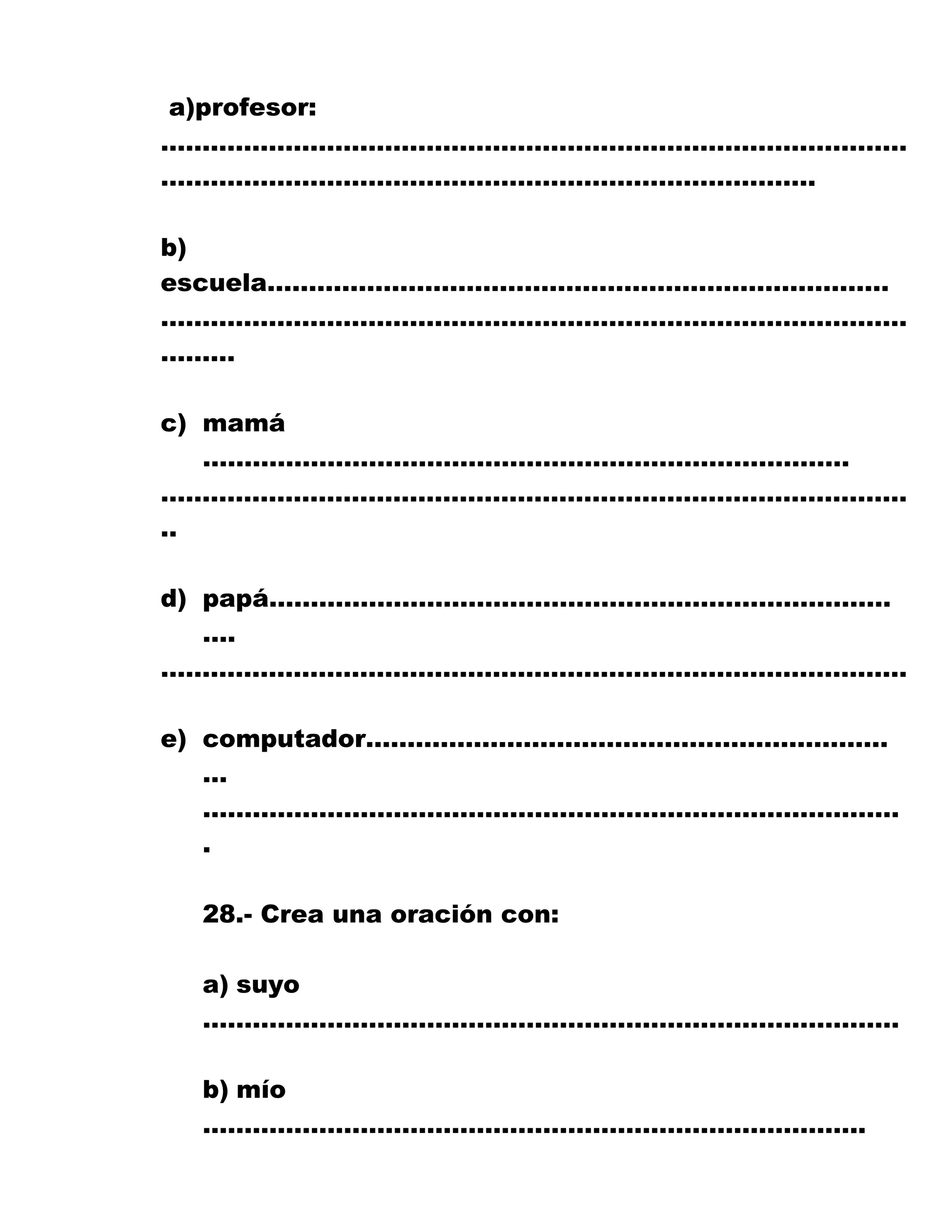 a)profesor:
………………………………………………………………………………
…………………………………………………………………….
b)
escuela…………………………………………………………………
………………………………………………………………………………
………
c) mamá
……………………………………………………………………
………………………………………………………………………………
..
d) papá…………………………………………………………………
….
………………………………………………………………………………
e) computador………………………………………………………
…
…………………………………………………………………………
.
28.- Crea una oración con:
a) suyo
…………………………………………………………………………
b) mío
……………………………………………………………………..
 