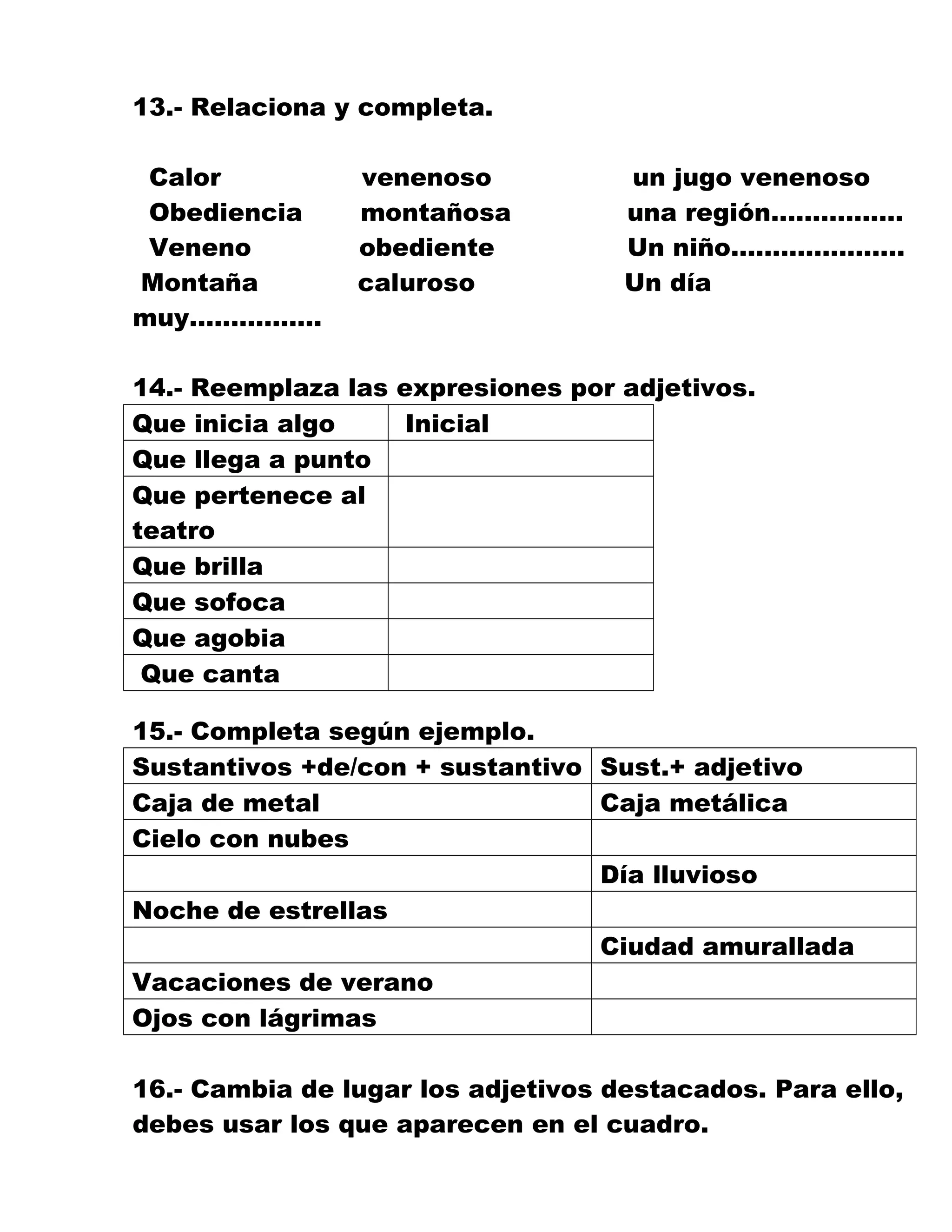 13.- Relaciona y completa.
Calor venenoso un jugo venenoso
Obediencia montañosa una región…………….
Veneno obediente Un niño…………………
Montaña caluroso Un día
muy…………….
14.- Reemplaza las expresiones por adjetivos.
Que inicia algo Inicial
Que llega a punto
Que pertenece al
teatro
Que brilla
Que sofoca
Que agobia
Que canta
15.- Completa según ejemplo.
Sustantivos +de/con + sustantivo Sust.+ adjetivo
Caja de metal Caja metálica
Cielo con nubes
Día lluvioso
Noche de estrellas
Ciudad amurallada
Vacaciones de verano
Ojos con lágrimas
16.- Cambia de lugar los adjetivos destacados. Para ello,
debes usar los que aparecen en el cuadro.
 