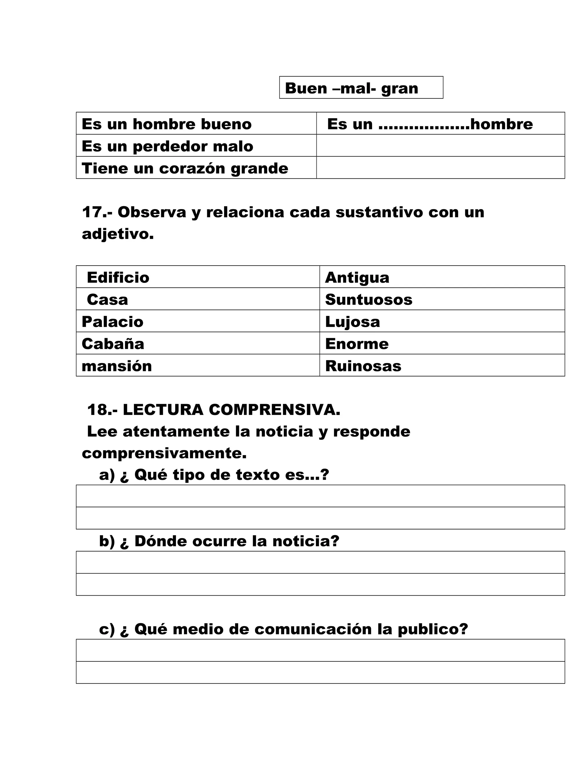 Buen –mal- gran
Es un hombre bueno Es un ………………hombre
Es un perdedor malo
Tiene un corazón grande
17.- Observa y relaciona cada sustantivo con un
adjetivo.
Edificio Antigua
Casa Suntuosos
Palacio Lujosa
Cabaña Enorme
mansión Ruinosas
18.- LECTURA COMPRENSIVA.
Lee atentamente la noticia y responde
comprensivamente.
a) ¿ Qué tipo de texto es…?
b) ¿ Dónde ocurre la noticia?
c) ¿ Qué medio de comunicación la publico?
 