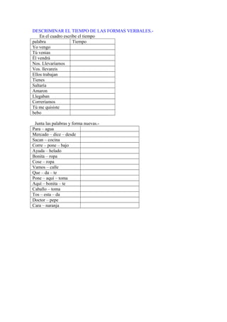 DESCRIMINAR EL TIEMPO DE LAS FORMAS VERBALES.-
En el cuadro escribe el tiempo
palabra Tiempo
Yo vengo
Tú venias
Él vendrá
Nos. Llevaríamos
Vos. llevareis
Ellos trabajan
Tienes
Saltaría
Amaron
Llegaban
Correríamos
Tú me quisiste
bebo
Junta las palabras y forma nuevas.-
Para – agua
Mercado – dice – desde
Sacan – cocina
Corre – pone – bajo
Ayuda – helado
Bonita – ropa
Cose – ropa
Vamos – calle
Que – da – te
Pone – aquí – toma
Aquí – bonita – te
Caballo – toma
Tos – esta – da
Doctor – pepe
Cara – naranja
 