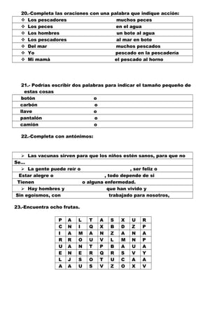 20.-Completa las oraciones con una palabra que indique acción:
 Los pescadores muchos peces
 Los peces en el agua
 Los hombres un bote al agua
 Los pescadores al mar en bote
 Del mar muchos pescados
 Yo pescado en la pescadería
 Mi mamá el pescado al horno
21.- Podrías escribir dos palabras para indicar el tamaño pequeño de
estas cosas
botón o
carbón o
llave o
pantalón o
camión o
22.-Completa con antónimos:
 Las vacunas sirven para que los niños estén sanos, para que no
Se…
 La gente puede reír o , ser feliz o
Estar alegre o , todo depende de si
Tienen o alguna enfermedad.
 Hay hombres y que han vivido y
Sin egoísmos, con trabajado para nosotros,
23.-Encuentra ocho frutas.
P A L T A S X U R
C N I Q X B D Z P
I A M A N Z A N A
R R O U V L M N P
U A N T P B A U A
E N E R Q R S V Y
L J S O T U C A A
A A U S V Z O X V
 