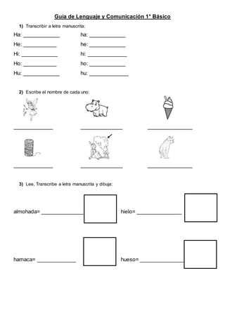 Guía de Lenguaje y Comunicación 1° Básico
1) Transcribir a letra manuscrita:
Ha: ____________ ha: ____________
He: ___________ he: ____________
Hi: ____________ hi: _____________
Ho: ___________ ho: ____________
Hu: ____________ hu: _____________
2) Escribe el nombre de cada uno:
_____________ ______________ _______________
_____________ ______________ _______________
3) Lee, Transcribe a letra manuscrita y dibuja:
almohada= ______________ hielo= _______________
hamaca= _____________ hueso= _______________