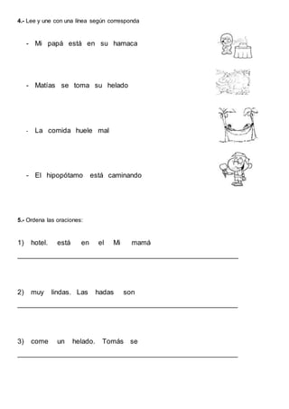 4.- Lee y une con una línea según corresponda
- Mi papá está en su hamaca
- Matías se toma su helado
- La comida huele mal
- El hipopótamo está caminando
5.- Ordena las oraciones:
1) hotel. está en el Mi mamá
__________________________________________________________
2) muy lindas. Las hadas son
__________________________________________________________
3) come un helado. Tomás se
__________________________________________________________