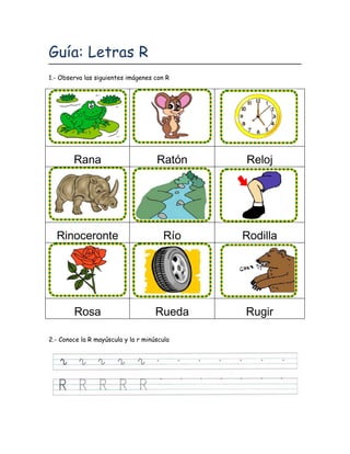 Guía: Letras R
1.- Observa las siguientes imágenes con R




        Rana                         Ratón   Reloj




  Rinoceronte                          Río   Rodilla




        Rosa                         Rueda   Rugir

2.- Conoce la R mayúscula y la r minúscula
 