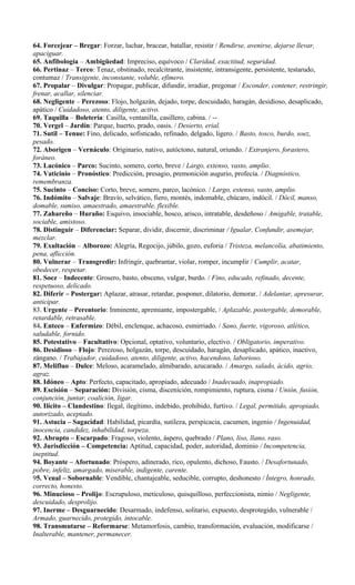 64. Forcejear – Bregar: Forzar, luchar, bracear, batallar, resistir / Rendirse, avenirse, dejarse llevar,
apaciguar.
65. Anfibología – Ambigüedad: Impreciso, equívoco / Claridad, exactitud, seguridad.
66. Pertinaz – Terco: Tenaz, obstinado, recalcitrante, insistente, intransigente, persistente, testarudo,
contumaz / Transigente, inconstante, voluble, efímero.
67. Propalar – Divulgar: Propagar, publicar, difundir, irradiar, pregonar / Esconder, contener, restringir,
frenar, acallar, silenciar.
68. Negligente – Perezoso: Flojo, holgazán, dejado, torpe, descuidado, haragán, desidioso, desaplicado,
apático / Cuidadoso, atento, diligente, activo.
69. Taquilla – Boletería: Casilla, ventanilla, casillero, cabina. / --
70. Vergel – Jardín: Parque, huerto, prado, oasis. / Desierto, erial.
71. Sutil – Tenue: Fino, delicado, sofisticado, refinado, delgado, ligero. / Basto, tosco, burdo, soez,
pesado.
72. Aborigen – Vernáculo: Originario, nativo, autóctono, natural, oriundo. / Extranjero, forastero,
foráneo.
73. Lacónico – Parco: Sucinto, somero, corto, breve / Largo, extenso, vasto, amplio.
74. Vaticinio – Pronóstico: Predicción, presagio, premonición augurio, profecía. / Diagnóstico,
remembranza.
75. Sucinto – Conciso: Corto, breve, somero, parco, lacónico. / Largo, extenso, vasto, amplio.
76. Indómito – Salvaje: Bravío, selvático, fiero, montés, indomable, chúcaro, indócil. / Dócil, manso,
domable, sumiso, amaestrado, amaestrable, flexible.
77. Zahareño – Huraño: Esquivo, insociable, hosco, arisco, intratable, desdeñoso / Amigable, tratable,
sociable, amistoso.
78. Distinguir – Diferenciar: Separar, dividir, discernir, discriminar / Igualar, Confundir, asemejar,
mezclar.
79. Exultación – Alborozo: Alegría, Regocijo, júbilo, gozo, euforia / Tristeza, melancolía, abatimiento,
pena, aflicción.
80. Vulnerar – Transgredir: Infringir, quebrantar, violar, romper, incumplir / Cumplir, acatar,
obedecer, respetar.
81. Soez – Indecente: Grosero, basto, obsceno, vulgar, burdo. / Fino, educado, refinado, decente,
respetuoso, delicado.
82. Diferir – Postergar: Aplazar, atrasar, retardar, posponer, dilatorio, demorar. / Adelantar, apresurar,
anticipar.
83. Urgente – Perentorio: Inminente, apremiante, impostergable, / Aplazable, postergable, demorable,
retardable, retrasable.
84. Enteco – Enfermizo: Débil, enclenque, achacoso, esmirriado. / Sano, fuerte, vigoroso, atlético,
saludable, fornido.
85. Potestativo – Facultativo: Opcional, optativo, voluntario, electivo. / Obligatorio, imperativo.
86. Desidioso – Flojo: Perezoso, holgazán, torpe, descuidado, haragán, desaplicado, apático, inactivo,
zángano. / Trabajador, cuidadoso, atento, diligente, activo, hacendoso, laborioso.
87. Melifluo – Dulce: Meloso, acaramelado, almibarado, azucarado. / Amargo, salado, ácido, agrio,
agraz.
88. Idóneo – Apto: Perfecto, capacitado, apropiado, adecuado / Inadecuado, inapropiado.
89. Escisión – Separación: División, cisma, discenición, rompimiento, ruptura, cisma / Unión, fusión,
conjunción, juntar, coalición, ligar.
90. Ilícito – Clandestino: Ilegal, ilegítimo, indebido, prohibido, furtivo. / Legal, permitido, apropiado,
autorizado, aceptado.
91. Astucia – Sagacidad: Habilidad, picardía, sutileza, perspicacia, cacumen, ingenio / Ingenuidad,
inocencia, candidez, inhabilidad, torpeza.
92. Abrupto – Escarpado: Fragoso, violento, áspero, quebrado / Plano, liso, llano, raso.
93. Jurisdicción – Competencia: Aptitud, capacidad, poder, autoridad, dominio / Incompetencia,
ineptitud.
94. Boyante – Afortunado: Próspero, adinerado, rico, opulento, dichoso, Fausto. / Desafortunado,
pobre, infeliz, amargado, miserable, indigente, carente.
95. Venal – Sobornable: Vendible, chantajeable, seducible, corrupto, deshonesto / Íntegro, honrado,
correcto, honesto.
96. Minucioso – Prolijo: Escrupuloso, meticuloso, quisquilloso, perfeccionista, nimio / Negligente,
descuidado, desprolijo.
97. Inerme – Desguarnecido: Desarmado, indefenso, solitario, expuesto, desprotegido, vulnerable /
Armado, guarnecido, protegido, intocable.
98. Transmutarse – Reformarse: Metamorfosis, cambio, transformación, evaluación, modificarse /
Inalterable, mantener, permanecer.
 