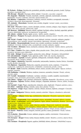 99. Prefacio – Prólogo: Introducción, preámbulo, preludio, encabezado, proemio, éxodo / Epílogo,
desenlace, conclusión, final.
100. Divergir – Discutir: Discrepar, diferir, debatir / Coincidir, concordar, compartir.
101. Jaspeado – Matizado: Veteado, manchado, colorido, salpicado, marmoteado, moteado,
pintorreado / incoloro, uniforme, unicromo, monocromado, liso.
102. Rítmico – Cadencioso: Armonioso, sinfónico, musical, melódico, acompasado, mesurado, /
Arrítmico, desacorde, desacompasado., disonante.
103. Anómalo – Discordante: Anormal, raro, extraño, irregular / normal, común, concordante,
armónico, sólito.
104. Senil – Provecto: Caduco, vetusto, decrépito, anciano, veterano, antiguo, viejo, longevo, vejestorio /
Joven, niño, nuevo, párvulo, adolescente, zagal.
105. Destreza – Habilidad: Maestría, talento, agilidad, facilidad, soltura, facultad, capacidad, aptitud /
Torpeza, inhabilidad, ineficacia, incompetencia, incapacidad.
106. Adusto – ceñudo: Huraño, rígido, severo, / Afable, amable, simpático.
107. Barroco – Pomposo: Recargado, adornado, decorado, ostentoso, rococó / Sencillo, sobrio, clásico,
simple.
108. Trivial – Común: Vulgar, frecuente, usual, habitual, corriente, conocido, ordinario, popular /
Extraordinario, raro, anómalo, inusual, trascendente, importante, relevante, excepcional.
109. Insólito – Desacostumbrado: Inusual, raro, extraño, asombroso, inusitado, extravagante,
inhabitual / Corriente, habitual, sólito, acostumbrado, normal, ordinario, regular.
110. Veredicto – Dictamen: Juicio, resolución, sentencia, fallo, decisión / Indulto, dudoso, apelación,
indeciso, revocación.
111. Cima – Cumbre: Pico, ápice, cúspide, altura, picacho cresta. / Sima, fondo, abismo, profundidad,
precipicio, barranco, pozo, depresión,
112. Acilo – Refugio: Hospicio, amparo, protección, retiro, alberge / desamparo, inhospitalidad.
113. Advenimiento – Llegada: Venir, aparición, arribo / Salir, ida, marcha, alejamiento.
114. Exhausto – Agotado: Cansado, agobiado, enflaquecido, extenuado, fatigado / Vigoroso,
descansado, fuerte, enérgico, animoso.
115. Utópico – Quimérico: Imposible, irrealizable, inalcanzable, fantástico, ilusión, ficticio / Realidad,
posible, factible, alcanzable.
116. Hipótesis – Suposición: Deducción, sospecha, presunción, teoría, conjetura. / Comprobar,
verificación, confirmación, demostración, certidumbre, constatación, prueba, certeza.
117. Bruñir – Pulir: Esmerilar, abrillantar, enlucir, lustrar, acicalar, limar, gratar / Opacar, deslucir,
empañar, enturbiar.
118. Pusilánime – Cobarde: Miedoso, medroso, temeroso, asustadizo, timorato / Osado, valiente,
atrevido, audaz.
119. Versátil – Inconstante: Cambiante, vacilante, veleidoso, variable, mudable, transformable /
Constante, tenaz, persistente, perseverante, estable, continuo.
120. Clímax – Apogeo: Auge, plenitud, culminación, esplendor, desarrollo / Decadencia, ocaso, ruina.
121. Denostar – Injuriar: Insultar, ofender, denigrar, vilipendiar, deshonrar / Honrar, alabar, lisonjear,
ensalzar.
122. Facsímil – Copia: Plagio, reproducción, imitación, calco, duplicado / Original, auténtico, único.
123. Elíxir – Ambrosía: Brebaje, remedio, zumo, licor, pócima / Veneno.
124. Impetrar – Exigir: Rogar, imponer, solicitar, obtener, alcanzar, implorar, conseguir / Conceder,
ceder, renunciar.
125. Inopia – Indigencia: Pobreza, miseria, carencia, estrechez / Riqueza, abundancia, adinerado,
boyante.
126. Coalición – Alianza: Unión, liga, confederación, federación / Desunión, separación, ruptura,
disgregación.
127. Vetustez – Senescencia: Vejez, antigüedad, arcaico, ancianidad / Juventud, infancia, neonato.
128. Lucrar – Usufructuar: Aprovechar, ganancia, lograr, obtener, beneficiarse, alcanzar / Derrochar,
desaprovechar, desperdiciar, perder.
129. Acechar – atisbar: avizorar, espiar, observar, acechar / Desprevenir, inadvertir, descuidar.
130. Atlético – vigoroso: Fuerte, energético, robusto, animoso / Débil, enteco, enclenque, achacoso
131. Denuesto – Vituperio: Insulto, ofensa, improperio, dicterio / Elogio, lisonja, alabanza.
132. Pacato – Medroso: tímido, tranquilo, timorato, pacífico, manso, pusilánime / Osado, valiente,
atrevido.
133. Evolución – Desarrollo: Avance, adelanto, progreso, cambio, crecimiento / Estancamiento,
retroceso, regresión.
134. Forcejear – Bregar: Forzar, luchar, bracear, batallar, resistir / Rendirse, avenirse, dejarse llevar,
apaciguar.
135. Cacumen – Perspicacia: Ingenio, agudeza, habilidad, talento, chirumen / Inhabilidad, torpeza.
 