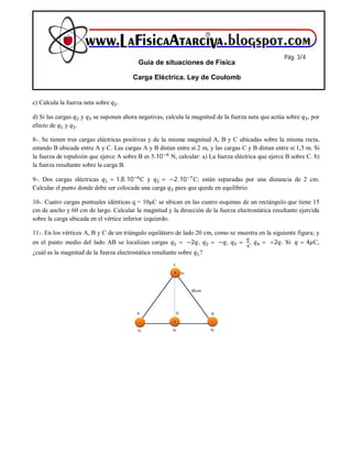 c) Calcula la fuerza neta sobre .
d) Si las cargas y se suponen ahora negativas, calcula la magnitud de la fuerza neta que actúa sobre , por
efecto de y .
8-. Se tienen tres cargas eléctricas positivas y de la misma magnitud A, B y C ubicadas sobre la misma recta,
estando B ubicada entre A y C. Las cargas A y B distan entre sí 2 m, y las cargas C y B distan entre sí 1,5 m. Si
la fuerza de repulsión que ejerce A sobre B es 5.10 N, calcular: a) La fuerza eléctrica que ejerce B sobre C. b)
la fuerza resultante sobre la carga B.
9-. Dos cargas eléctricas = 1,8. 10 C y =	−2. 10 C; están separadas por una distancia de 2 cm.
Calcular el punto donde debe ser colocada una carga para que quede en equilibrio.
10-. Cuatro cargas puntuales idénticas q = 10μC se ubican en las cuatro esquinas de un rectángulo que tiene 15
cm de ancho y 60 cm de largo. Calcular la magnitud y la dirección de la fuerza electrostática resultante ejercida
sobre la carga ubicada en el vértice inferior izquierdo.
11-. En los vértices A, B y C de un triángulo equilátero de lado 20 cm, como se muestra en la siguiente figura; y
en el punto medio del lado AB se localizan cargas =	−2 , =	− , =	 , =	+2 . Si 	 = 4 C,
¿cuál es la magnitud de la fuerza electrostática resultante sobre ?
Guía de situaciones de Física
Carga Eléctrica. Ley de Coulomb
Pág. 3/4
 