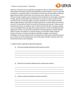 regresara. El viejo lo miró con extrañeza y le preguntó: ¿No son suficientemente buenos
para ustedes los piñones? Cuando caen del pehuén ya están maduros, y con una sola piña
se alimenta a una familia entera. El muchacho le contestó que siempre habían creído que
Nguenechen prohibía comerlos por ser venenosos y que, además, eran muy duros.
Entonces el viejo le explicó que era necesario hervir los piñones en mucha agua o tostarlos
al fuego. Apenas le hubo dado estas indicaciones, el anciano se alejó y el joven volvió a
encontrarse solo. El muchacho siguió su camino, pensando en lo que había escuchado.
Apenas llegó al bosque, buscó bajo los árboles y guardó en su manto todos los frutos que
encontró. Los llevó ante el Lonko y le contó las instrucciones del anciano. El jefe escuchó
atentamente al joven; se quedó un rato en silencio y finalmente dijo: Ese viejo no puede
ser otro que Nguenechen, que bajó otra vez para salvarnos. Vamos, no desdeñemos este
regalo que nos hace. La tribu entera participó de los preparativos de la comida. Muchos
salieron a buscar más piñones; se acarreó el agua y se encendió el fuego. Después
tostaron, hirvieron y comieron los piñones que habían recogido. Fue una fiesta
inolvidable. Se dice que, desde ese día, los mapuche que viven junto al árbol del pehuén y
que se llaman a sí mismos pehuenche, nunca más pasaron hambre y esperan que nunca
tan precioso árbol les sea arrebatado.
2.- Según lo leído, responde las siguientes preguntas:
a) ¿Por qué el pueblo pehuenche pasó hambre ese año?
___________________________________________________________________
___________________________________________________________________
___________________________________________________________________
___________________________________________________________________
b) ¿Qué hizo el muchacho después de los consejos del anciano?
___________________________________________________________________
___________________________________________________________________
___________________________________________________________________
___________________________________________________________________
c) ¿Cómo se cocinan los piñones antes de comerlos?
___________________________________________________________________
___________________________________________________________________
___________________________________________________________________
___________________________________________________________________
Profesora: Francisca Jiménez – Yaritza Mesa
 