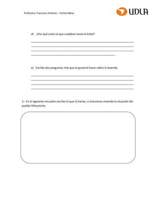 d) ¿Por qué crees tú que cuidaban tanto el árbol?
___________________________________________________________________
___________________________________________________________________
___________________________________________________________________
_______________________________________________________
e) Escribe dos preguntas más que te gustaría hacer sobre la leyenda.
___________________________________________________________________
___________________________________________________________________
___________________________________________________________________
___________________________________________________________________
3.- En el siguiente recuadro escribe lo que tú harías, si estuvieras viviendo la situación del
pueblo Pehuenche.
Profesora: Francisca Jiménez – Yaritza Mesa
 