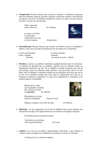 a)    Comparación. Recurso literario que consiste en destacar o establecer semejanzas
      entre los elementos (objetos, personas, animales, situaciones, hechos). Este parecido
      se expresa a través de un elemento comparativo (como, así como, tal como, parece,
      tal cual) o sin que este esté presente.

              Nubes vaporosas,
              nubes como tul,…              (G. Mistral)


             La mujer y las flores
             son parecidas:
             mucha gala a los ojos
             y al tacto espinas.            (Espronceda)


b) Personificación. Recurso literario que consiste en atribuir acciones o cualidades a
      objetos o seres que no pueden realizarlas por no ser propias de su naturaleza.

      La tierra está llorando.                      La sierra rechinaba
      vamos callando.                               cantando
                 (Neruda)                            sus amores de acero. (Parra)


c)    Metáfora. Consiste en establecer identidad, igualdad absoluta entre los elementos.
      La relación de identidad que se establece, significa que un elemento puede ser
      reemplazado totalmente por otro. En la metáfora se puede mencionar uno solo de
      ellos porque, como son idénticos, basta referirse a uno para saber cuál es el otro.
      Otras veces el hablante (o narrador) nombra los dos elementos, pero dice que uno es
      el otro. En la metáfora siempre hay como base la comparación de la que no se
      menciona el elemento comparativo. Lo que en la comparación es semejanza, en la
      metáfora parece ser identidad.


              Manitas de los niños
              que al granado se tienden,
              por vosotros las frutas
              se encienden.          (G. Mistral)

              Mil panderos de cristal
              herían la madrugada.          (García Lorca)

              Mañana, a mañana, casi al filo del alba               (G. Blanco)


d) Hipérbole. Es una exageración con la que el hablante lírico quiere destacar una
      característica de algo. Esta figura literaria se usa mucho en el lenguaje coloquial.

              Ese hombre tiene el corazón de piedra.

              Trescientas rosas morenas
              lleva tu pechera blanca.                (G.Lorca)



 e)    Epíteto. Es el uso de un adjetivo aparentemente innecesario y que atribuye al
       nombre al que acompaña una cualidad que le pertenece ya de por sí. Ejemplo:

              La blanca nieve. La luminosa mañana.
 