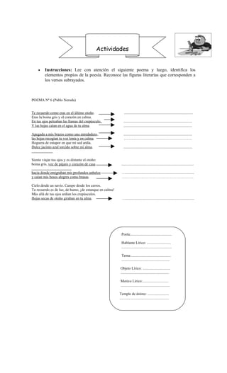 Actividades


    •    Instrucciones: Lee con atención el siguiente poema y luego, identifica los
         elementos propios de la poesía. Reconoce las figuras literarias que corresponden a
         los versos subrayados.



POEMA Nº 6 (Pablo Neruda)


Te recuerdo como eras en el último otoño.                    ..........................................................................
Eras la boina gris y el corazón en calma.
En tus ojos peleaban las llamas del crepúsculo.              ..........................................................................
Y las hojas caían en el agua de tu alma.                     ..........................................................................

Apegada a mis brazos como una enredadera ,                   ..........................................................................
las hojas recogían tu voz lenta y en calma.                   ……………………………………………….
Hoguera de estupor en que mi sed ardía.
Dulce jacinto azul torcido sobre mi alma.                    ..........................................................................


Siento viajar tus ojos y es distante el otoño:
boina gris, voz de pájaro y corazón de casa               ..............................................................................

hacia donde emigraban mis profundos anhelos                …..........................................................................
y caían mis besos alegres como brasas.                     ………………………………………………….

Cielo desde un navío. Campo desde los cerros.
Tu recuerdo es de luz, de humo, ¡de estanque en calma!
Más allá de tus ojos ardían los crepúsculos.
Hojas secas de otoño giraban en tu alma.                   …..........................................................................




                                                          Poeta:............................................

                                                          Hablante Lírico: ..........................
                                                          ......................................................

                                                          Tema:...........................................
                                                          ....................................................

                                                         Objeto Lírico: ..............................
                                                         ....................................................

                                                         Motivo Lírico:............................
                                                         .....................................................

                                                         Temple de ánimo: .......................
                                                         .....................................................
 