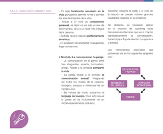 - Es algo totalmente necesario en la
vida, porque nos permite rumiar y asimilar
los acontecimientos de la vida.
- Añade al 2º nivel un compromiso
personal, es decir no es solo a nivel de
sentimientos, sino a un nivel más integral
de la persona.
- Se trata de una relación perfectamente
simétrica.
- En la relación de orientador no es preciso
llegar a este nivel.
• Nivel «0»: La comunicación de pareja.
- La comunicación en la pareja tiene
tres integrantes: amante, compañero,
amigo. Añade a la amistad compartir
la vida.
- La pareja añade a la amistad la
comunicación sexual, integrando
así todos los niveles de la persona:
biológico, psíquico e intelectual de un
modo nuevo.
- Se incluye de modo sustantivo el
lenguaje del cuerpo. En el acto sexual
la pareja se da mutuamente de un
modo especialmente profundo.
Teniendo presente el estilo y el nivel en
la relación se pueden obtener grandes
resultados basados en la confianza.
No obstante, es necesario aplicar
en el proceso de coaching otras
herramientas o técnicas que van a mejorar
significativamente la comunicación,
haciendo que fluya la relación con apertura
y libertad.
Las herramientas esenciales que
podremos ver en los siguientes epígrafes
son:
5.A.1.1. ¿Cómo crear la relación?. Cont.
ESCUCHA ACTIVA
Y RAPPORT
EMPATÍA
METAMODELO
DEL LENGUAJE
ACEPTACIÓN
INCONDICIONAL
 