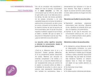 5.A.2. HERRAMIENTAS ESENCIALES.
5.A.2.1. Escucha Activa.
Uno de los principios más importantes y
difíciles de todo el proceso comunicativo
es el saber escuchar. La falta de
comunicación que se sufre hoy día se debe
en gran parte a que no se sabe escuchar a
los demás. Se está más tiempo pendiente
de las propias emisiones, y en esta
necesidad propia de comunicar se pierde la
esencia de la comunicación, es decir, poner
en común, compartir con los demás. Existe
la creencia errónea de que se escucha de
forma automática, pero no es así. Escuchar
requiere un esfuerzo superior al que se hace
al hablar y también del que se ejerce al
escuchar sin interpretar lo que se oye. Pero,
¿qué es realmente la escucha activa?.
La escucha activa significa escuchar
y entender la comunicación desde el
punto de vista del que habla.
¿Cuál es la diferencia entre el oír y el
escuchar?. Existen grandes diferencias.
El oír es simplemente percibir vibraciones
de sonido. Mientras que escuchar es
entender, comprender o dar sentido a lo
que se oye. La escucha efectiva tiene que
ser necesariamente activa por encima de
lo pasivo. La escucha activa se refiere a
la habilidad de escuchar no sólo lo que la
persona está expresando directamente,
sino también los sentimientos, ideas o
pensamientos que subyacen a lo que se
está diciendo. Para llegar a entender a
alguien se precisa asimismo cierta empatía,
es decir, saber ponerse en el lugar de la otra
persona.
Elementos que facilitan la escucha activa:
• Disposición psicológica: prepararse
interiormente para escuchar. Observar
al otro, identificar el contenido de lo que
dice, los objetivos y los sentimientos.
• Expresar al otro que le escuchas con
comunicación verbal (ya veo, umm, uh,
etc.) y no verbal (contacto visual, gestos,
inclinación del cuerpo, etc.).
Elementos a evitar en la escucha activa:
• No distraernos, porque distraerse es fácil
en determinados momentos. La curva
de la atención se inicia en un punto muy
alto, disminuye a medida que el mensaje
continua y vuelve a ascender hacia el final
del mensaje, Hay que tratar de combatir
esta tendencia haciendo un esfuerzo
especial hacia la mitad del mensaje
con objeto de que nuestra atención no
decaiga.
• No interrumpir al que habla.
• No juzgar.
• No ofrecer ayuda o soluciones prematuras.
 