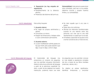5.A.2.5. Autenticidad.
5.A.2.6. Metamodelo del Lenguaje.
Esta actitud requiere:
1. Acuerdo interno:
• No negar los propios sentimientos y
valores.
• Conocerse a sí mismo.
• Integrar las limitaciones y trabajar sobre
sí: auto-confrontación permanente.
2. Acuerdo externo:
• La auto-manifestación admite grados (no
hay que mentir, pero puedo decidir lo que
digo, lo que no digo y cómo lo digo).
El metamodelo del lenguaje nos
proporciona un conjunto de preguntas
que nos permiten recuperar información
desde la estructura profunda del lenguaje
a partir de la estructura superficial. Es
decir, a partir de las palabras de nuestro
interlocutor, podemos hacer una serie
4. Separación (no hay empatía sin
separación).
• Restablecimiento de la distancia
afectiva.
• Prevención del síndrome del burnt-out.
Vulnerabilidad: toda persona quiere tener
todo controlado, pero eso no es posible,
debemos conocer y aceptar nuestros
límites y su vulnerabilidad.
• No decir aquello que ni uno cree ni
piensa.
• Deber ético de confrontar.
• Afrontar las relaciones transferenciales
(cuando en una relación entre dos
personas una cree que la otra está
representando un papel que no es real).
• Inmediatez (capacidad de ayudar al otro
a tomar conciencia de su modo de vivir).
de preguntas que nos permiten conocer
en más detalle la experiencia completa
del otro a través de sus filtros mentales
(creencias, valores, etc.).
Su objetivo es aclarar significados,
identificar limitaciones y encontrar
5.A.2.4. Empatía. Cont.
 