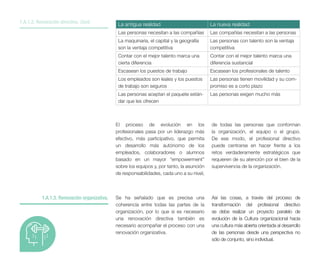 La antigua realidad La nueva realidad
Las personas necesitan a las compañías Las compañías necesitan a las personas
La maquinaria, el capital y la geografía
son la ventaja competitiva
Las personas con talento son la ventaja
competitiva
Contar con el mejor talento marca una
cierta diferencia
Contar con el mejor talento marca una
diferencia sustancial
Escasean los puestos de trabajo Escasean los profesionales de talento
Los empleados son leales y los puestos
de trabajo son seguros
Las personas tienen movilidad y su com-
promiso es a corto plazo
Las personas aceptan el paquete están-
dar que les ofrecen
Las personas exigen mucho más
El proceso de evolución en los
profesionales pasa por un liderazgo más
efectivo, más participativo, que permita
un desarrollo más autónomo de los
empleados, colaboradores o alumnos
basado en un mayor “empowerment”
sobre los equipos y, por tanto, la asunción
de responsabilidades, cada uno a su nivel,
de todas las personas que conforman
la organización, el equipo o el grupo.
De ese modo, el profesional directivo
puede centrarse en hacer frente a los
retos verdaderamente estratégicos que
requieren de su atención por el bien de la
supervivencia de la organización.
Se ha señalado que es precisa una
coherencia entre todas las partes de la
organización, por lo que si es necesario
una renovación directiva también es
necesario acompañar el proceso con una
renovación organizativa.
1.A.1.3. Renovación organizativa.
1.A.1.2. Renovación directiva. Cont.
Así las cosas, a través del proceso de
transformación del profesional directivo
se debe realizar un proyecto paralelo de
evolución de la Cultura organizacional hacia
una cultura más abierta orientada al desarrollo
de las personas desde una perspectiva no
sólo de conjunto, sino individual.
 