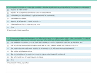 9.- Indique las dos razones principales que le impiden o dificultan la realización de cursos de formación. (señale sólo dos casillas)
Razones de índole familiar
Negativa de los superiores a realizar el curso en horario laboral
Dificultades para desplazarme al lugar de realización de la formación
Dificultades en el horario
Negativa de la Dirección a costear la formación
Falta de información o conocimiento del curso
Otras
Si has indicado “otras”, especifica:
10.- De los siguientes aspectos relacionados con la formación, valore con una puntuación entre 0 (nada importante) y 10 (máxima
importancia) aquellos aspectos que a su juicio hacen que la formación sea útil y de mayor calidad
Que la información previa al inicio del curso sea suficiente (publicidad, contenidos, calendario de realización, etc.)
Que el grupo de alumnos sea homogéneo en el nivel de conocimientos previos relacionados con el curso
Que haya profesores cualificados, expertos en la materia y con la suficiente capacidad pedagógica
Que existan actividades prácticas
Que los contenidos de formación contribuyan a mi promoción/ desarrollo profesional
Que la formación sea útil para mi puesto de trabajo
Otras
Si has indicado “otras”, especifica:
 