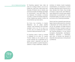 El Coaching apareció hace miles de
años en la antigua Grecia y uno de sus
padres fue, nada más y nada menos que,
Sócrates. El filósofo creó un método, que
promovía el empleo del diálogo para llegar
al conocimiento y que solía utilizar con
sus discípulos. Se sentaba a conversar
con ellos y, a base de hacerles preguntas,
al final, lograba que sacaran a relucir los
conocimientos que tenía dentro.
De forma muy romántica, lo bautizó
Mayéutica, que en griego significa
“partera”, para simbolizar que él también
ayudaba a dar a luz. En su caso no a
un niño, sino a la verdad que hasta ese
momento había permanecido oculta.
El Coaching volvió a hacer su entrada
a mediados de los años 70, cuando
Timothy Gallwey se dio cuenta de que
el peor enemigo de un deportista era su
propia mente y desarrolló una serie de
libros para ayudarlo a superar bloqueos y
obtener un mayor rendimiento. Desde un
1.A.1.5. Historia del Coaching comienzo el método mostró resultados
sorprendentes y se empezaron a montar
escuelas deportivas bajo la licencia de su
obra, llamada Inner Game. Dos de ellas
en Europa a cargo de Sir John Whitmore,
quien después de un tiempo logró adaptar
exitosamente el procedimiento al medio
empresarial inglés y dio origen a lo que hoy
se conoce como Coaching empresarial.
De ahí, solo fue un pequeño paso para que
bajara hasta la esfera personal y estuviera
a disposición de muchas personas a día
de hoy. Sin embargo, el modelo actual se
le atribuye a Thomas J. Leonard, a quien se
le reconoce mundialmente como el padre
del Coaching Moderno, ya que fusionó
conceptos empresariales, psicológicos,
filosóficos, deportivos y espirituales,
para crear un proceso que apoyara al
desarrollo de las personas a nivel personal
y profesional.
 