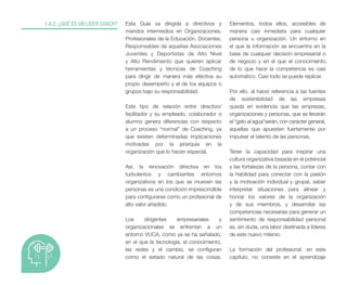 Esta Guía va dirigida a directivos y
mandos intermedios en Organizaciones,
Profesionales de la Educación, Docentes,
Responsables de aquellas Asociaciones
Juveniles y Deportistas de Alto Nivel
y Alto Rendimiento que quieren aplicar
herramientas y técnicas de Coaching
para dirigir de manera más efectiva su
propio desempeño y el de los equipos o
grupos bajo su responsabilidad.
Este tipo de relación entre directivo/
facilitador y su empleado, colaborador o
alumno genera diferencias con respecto
a un proceso “normal” de Coaching, ya
que existen determinadas implicaciones
motivadas por la jerarquía en la
organización que lo hacen especial.
Así, la renovación directiva en los
turbulentos y cambiantes entornos
organizativos en los que se mueven las
personas es una condición imprescindible
para configurarse como un profesional de
alto valor añadido.
Los dirigentes empresariales y
organizacionales se enfrentan a un
entorno VUCA, como ya se ha señalado,
en el que la tecnología, el conocimiento,
las redes y el cambio, se configuran
como el estado natural de las cosas.
1.A.2. ¿QUÉ ES UN LÍDER COACH? Elementos, todos ellos, accesibles de
manera casi inmediata para cualquier
persona u organización. Un entorno en
el que la información se encuentra en la
base de cualquier decisión empresarial o
de negocio y en el que el conocimiento
de lo que hace la competencia es casi
automático. Casi todo se puede replicar.
Por ello, al hacer referencia a las fuentes
de sostenibilidad de las empresas
queda en evidencia que las empresas,
organizaciones y personas, que se llevarán
el “gato al agua”serán, con carácter general,
aquellas que apuesten fuertemente por
impulsar el talento de las personas.
Tener la capacidad para inspirar una
cultura organizativa basada en el potencial
y las fortalezas de la persona, contar con
la habilidad para conectar con la pasión
y la motivación individual y grupal, saber
interpretar situaciones para alinear y
honrar los valores de la organización
y de sus miembros, y desarrollar las
competencias necesarias para generar un
sentimiento de responsabilidad personal
es, sin duda, una labor destinada a líderes
de este nuevo milenio.
La formación del profesional, en este
capítulo, no consiste en el aprendizaje
 
