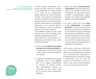 Ya hemos sugerido anteriormente, que el
enfoque que ofrece esta guía va orientado
a que profesionales en el ámbito directivo
en el marco de las organizaciones,
equipos directivos de centros educativos,
docentes, dinamizadores de asociaciones
juveniles o de espacios de creación joven o
deportistas de alto nivel y alto rendimiento,
adquieran determinado tipo de habilidades
relacionadas con el coaching ejecutivo
para impulsarse a sí mismos o a equipos y
personas de su esfera de influencia.
¿Qué habilidades tendría que tener el líder
que ejerce como coach de su gente, ya sean
empleados, colaboradores o alumnos?
Según Marta Romo, Socia Directora y co-
fundadora de la Consultora Be-Up, cuatro
sondichas habilidades:
• En primer lugar, la gestión de su equipo
tiene que ser una de sus prioridades. Si
no dedica más de un tercio de su agenda
a este cometido, no está comportándose
como debiera.
• La segunda, hace referencia a otro aspecto
fundamental, como es la escucha.
Ésta ha de realizarse proporcionando
un momento de conexión humana.
Estar emocionalmente presente, una
conversación de cinco minutos puede
ser un momento humano perfectamente
significativo.
1.A.3. ¿QUÉ HABILIDADES
DEBE TENER UN LÍDER COACH?
• Ellídercoach,además,hacepensarasus
colaboradores a través de preguntas, en
lugar de dar únicamente instrucciones
o respuestas. De esta manera provoca
la reflexión y el descubrimiento, y logra la
implicación de su gente en las actividades
laborales y en sus responsabilidades.
• Por último, el líder como coach anima
a sus colaboradores a la acción
sostenible. A través de la concreción de
planes de acción retadores, beneficiosos
para el desarrollo del propio colaborador,
para la mejora de su desempeño y para la
compañía. Estos planes de acción deben
tener un seguimiento por parte del líder,
no tanto como controlador del proceso,
sino como apoyo para la identificación de
dificultades u oportunidades.
Así las cosas, el Coaching y el líder coach
no son una herramienta, sino una filosofía y
estilo de vida. Es importante ser conscientes
de su importancia para incorporarlos en
las diferentes esferas, educativas, sociales
y empresariales, para que todo este
conjunto de herramientas y formas de
hacer y de ser inunden todos los espacios
en los que hay interacciones humanas
 