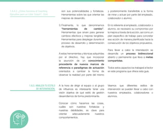 1.A.5. ANALIZA TU ESTILO
DE INTERVENCIÓN.
1.A.4.2. ¿Cómo funciona el Coaching
Ejecutivo para un Líder Coach?. Cont.
son sus potencialidades y fortalezas.
Herramientas sobre las que orientar las
mejoras de desarrollo.
3. Finalmente, lo que denominamos
“herramientas de cambio”.
Herramientas que sirven para generar
cambios efectivos y mejoras tangibles.
Herramientas para desplegar durante el
proceso de desarrollo y determinación
de objetivos.
A estas herramientas y técnicas adquiridas
por el directivo, hay que incorporar
la asunción de un conocimiento
procedente de nuevos marcos de
referencia o paradigmas de actuación
orientados a cambiar la forma de
observar la realidad por parte del mismo
y posteriormente transferible a la forma
de mirar y actuar por parte del empleado,
colaborador o alumno.
En lo referente al empleado, colaborador o
alumno, es necesario su compromiso por
la mejora a través de la acción, así como un
plan específico de trabajo para concretar
esa acción de manera planificada hacia la
consecución de los objetivos propuestos.
Para llevar a cabo la interrelación se
desarrolla un proceso bidireccional
abierto y permanente que lleva a metas
compartidas.
Todos estos aspectos los trabajará el lector
en este programa que ofrece esta guía.
A la hora de dirigir al equipo o al grupo
de influencia es interesante tener una
visión objetiva de qué estilo de gestión
desarrollamos de forma predominante.
Conocer cómo hacemos las cosas,
cuáles son nuestras fortalezas y
nuestras debilidades, es clave para
orientar adecuadamente nuestros
comportamientos.
Veamos que diferentes estilos de
intervención se pueden llevar a cabo con
nuestros empleados, colaboradores o
alumnos.
 