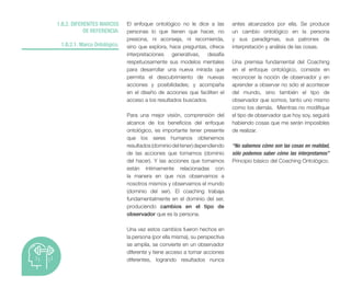 1.B.2. DIFERENTES MARCOS
DE REFERENCIA:
1.B.2.1. Marco Ontológico.
El enfoque ontológico no le dice a las
personas lo que tienen que hacer, no
presiona, ni aconseja, ni recomienda,
sino que explora, hace preguntas, ofrece
interpretaciones generativas, desafía
respetuosamente sus modelos mentales
para desarrollar una nueva mirada que
permita el descubrimiento de nuevas
acciones y posibilidades; y acompaña
en el diseño de acciones que faciliten el
acceso a los resultados buscados.
Para una mejor visión, comprensión del
alcance de los beneficios del enfoque
ontológico, es importante tener presente
que los seres humanos obtenemos
resultados(dominiodeltener)dependiendo
de las acciones que tomamos (dominio
del hacer). Y las acciones que tomamos
están íntimamente relacionadas con
la manera en que nos observamos a
nosotros mismos y observamos el mundo
(dominio del ser). El coaching trabaja
fundamentalmente en el dominio del ser,
produciendo cambios en el tipo de
observador que es la persona.
Una vez estos cambios fueron hechos en
la persona (por ella misma), su perspectiva
se amplía, se convierte en un observador
diferente y tiene acceso a tomar acciones
diferentes, logrando resultados nunca
antes alcanzados por ella. Se produce
un cambio ontológico en la persona
y sus paradigmas, sus patrones de
interpretación y análisis de las cosas.
Una premisa fundamental del Coaching
en el enfoque ontológico, consiste en
reconocer la noción de observador y en
aprender a observar no sólo el acontecer
del mundo, sino también el tipo de
observador que somos, tanto uno mismo
como los demás. Mientras no modifique
el tipo de observador que hoy soy, seguirá
habiendo cosas que me serán imposibles
de realizar.
“No sabemos cómo son las cosas en realidad,
sólo podemos saber cómo las interpretamos”
Principio básico del Coaching Ontológico.
 