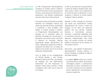 1.B.2.2. Marco de PNL
(Programación Neurolingüística).
La PNL (Programación Neurolingüística)
constituye un modelo, formal y dinámico
de cómo funciona la mente y la percepción
humana, cómo procesa la información y la
experiencia y las diversas implicaciones
que esto tiene para el éxito personal.
Con base en este conocimiento es posible
identificar las estrategias internas que
utilizan las personas de éxito, aprenderlas
y enseñarlas a otros (modelar); para
facilitar un cambio evolutivo y positivo.
La Programación Neurolingüística, por
analogía con el ordenador, utiliza los
patrones universales de comunicación y
percepción que tenemos para reconocer
e intervenir en procesos diversos
(aprendizaje, terapia, afrontamiento del
estrés, negociación, gestión de conflictos,
superación de fobias, etc.). El campo de
trabajo es tan amplio como lo es el de las
relaciones interpersonales.
Tuvo su origen en las investigaciones
de Richard Bandler y John Grinder,
auténticos padres de la PNL, que trataban
de averiguar por qué determinados
tratamientos de tres terapeutas en
Estados Unidos (Satir, Erickson y Perls)
conseguían mayor éxito que el resto de
sus colegas.
La PNL es el estudio de lo que percibimos
a través de nuestros sentidos (vista, oído,
olfato, gusto y tacto), cómo organizamos
el mundo tal como lo percibimos y cómo
revisamos y filtramos el mundo exterior
mediante nuestros sentidos.
Además, la PNL investiga los procesos
que hacen que transmitamos nuestra
representación del mundo a través del
lenguaje. Es por tanto una aplicación
práctica que nos permite, mediante
técnicas y herramientas precisas,
reconocer y desarrollar habilidades para
el crecimiento personal y la mejora de las
relaciones interpersonales. Pero sobre
todo, nos permite conocer de manera
objetiva la percepción de los demás y la
de nosotros mismos.
Ahora bien, ¿qué significa Programación
Neurolingüística? Aunque parezca un
término complejo, en realidad, se refiere a
tres ideas sencillas:
1. La palabra Neuro implica que nuestro
comportamiento proviene de procesos
neurológicos ligados a percepciones
sensoriales. Es decir, contactamos con
el mundo a través de los cinco sentidos,
damos “significación” a la información y
actuamos según ello.
 