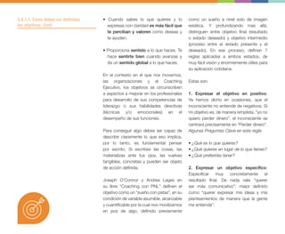 • Cuando sabes lo que quieres y lo
expresas con claridad es más fácil que
te perciban y valoren como deseas y
te ayuden.
• Proporciona sentido a lo que haces. Te
hace sentirte bien cuando avanzas y
da un sentido global a lo que haces.
En el contexto en el que nos movemos,
las organizaciones y el Coaching
Ejecutivo, los objetivos se circunscriben
a aspectos a mejorar en los profesionales
para desarrollo de sus competencias de
liderazgo o sus habilidades directivas
(técnicas y/o emocionales) en el
desempeño de sus funciones.
Para conseguir algo debes ser capaz de
describir claramente lo que eso implica,
por lo tanto, es fundamental pensar
por escrito. Si escribes las cosas, las
materializas ante tus ojos, las vuelves
tangibles, concretas y pueden ser objeto
de acción definida.
Joseph O’Connor y Andrea Lages en
su libre “Coaching con PNL” definen el
objetivo como un “sueño con patas”, en su
condición de variable asumible, alcanzable
y cuantificable por la cual nos movilizamos
en pos de algo, definido previamente
como un sueño a nivel solo de imagen
estática. Y profundizando mas allá,
distinguen entre objetivo final (resultado
o estado deseado) y objetivo intermedio
(proceso entre el estado presente y el
deseado). En ese proceso, definen 7
reglas aplicadas a ambos estados, de
muy fácil visión y enormemente útiles para
su aplicación cotidiana.
Estas son:
1. Expresar el objetivo en positivo:
Ya hemos dicho en ocasiones, que el
inconsciente no entiende de negativos. Si
mi objetivo es, de manera simplista, “yo no
quiero perder dinero”, el inconsciente se
centrará precisamente en “Perder dinero”.
Algunas Preguntas Clave en esta regla:
• ¿Qué es lo que quieres?
• ¿Qué quieres en lugar de lo que tienes?
• ¿Qué preferirías tener?
2. Expresar un objetivo específico:
Especificar muy concretamente el
resultado final. De nada vale “querer
ser más comunicativo”; mejor definirlo
como “querer expresar mis ideas y mis
planteamientos de manera que la gente
me entienda”.
3.A.1.1. Cómo deben ser definidos
los objetivos. Cont.
 