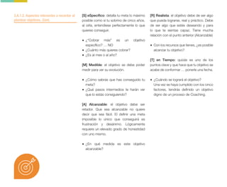3.A.1.2. Aspectos relevantes a recordar al
plantear objetivos. Cont.
[S] eSpecífico: detalla tu meta lo máximo
posible como si tu sobrino de cinco años,
al oírla, entendiese perfectamente lo que
quieres conseguir.
• ¿“Cobrar más” es un objetivo
específico? … NO
• ¿Cuánto más quieres cobrar?
• ¿Es al mes o al año?
[M] Medible: el objetivo se debe poder
medir para ver su evolución.
• ¿Cómo sabrás que has conseguido tu
meta?
• ¿Qué pasos intermedios te harán ver
que lo estás consiguiendo?
[A] Alcanzable: el objetivo debe ser
retador. Que sea alcanzable no quiere
decir que sea fácil. El definir una meta
imposible lo único que conseguirá es
frustración y desánimo. Lógicamente
requiere un elevado grado de honestidad
con uno mismo.
• ¿En qué medida es este objetivo
alcanzable?
[R] Realista: el objetivo debe de ser algo
que pueda lograrse, real y práctico. Debe
de ser algo que estés deseando y para
lo que te sientas capaz. Tiene mucha
relación con el punto anterior (Alcanzable)
• Con los recursos que tienes, ¿es posible
alcanzar tu objetivo?
[T] en Tiempo: quizás es uno de los
puntos clave y que hace que tu objetivo se
acabe de conformar … ponerle una fecha.
• ¿Cuándo se logrará el objetivo?
Una vez se haya cumplido con los cinco
factores, tendrás definido un objetivo
digno de un proceso de Coaching.
 