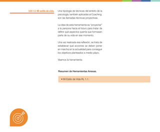 3.B.1.3. Mi estilo de vida. Una tipología de técnicas del ámbito de la
psicología, también aplicadas al Coaching,
son las llamadas técnicas proyectivas.
La idea de esta herramienta es “proyectar”
a la persona hacia el futuro para tratar de
definir qué aspectos querría que formasen
parte de su vida en ese momento.
Una vez realizada esa reflexión, se trata de
establecer qué acciones se deben poner
en marcha en la actualidad para conseguir
los objetivos planteados a medio plazo.
Veamos la herramienta:
• Mi Estilo de Vida RL 1.1.
Resumen de Herramientas Anexas.
 