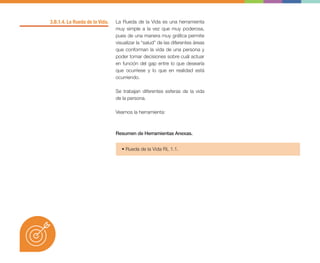 3.B.1.4. La Rueda de la Vida. La Rueda de la Vida es una herramienta
muy simple a la vez que muy poderosa,
pues de una manera muy gráfica permite
visualizar la “salud” de las diferentes áreas
que conforman la vida de una persona y
poder tomar decisiones sobre cuál actuar
en función del gap entre lo que desearía
que ocurriese y lo que en realidad está
ocurriendo.
Se trabajan diferentes esferas de la vida
de la persona.
Veamos la herramienta:
• Rueda de la Vida RL 1.1.
Resumen de Herramientas Anexas.
 