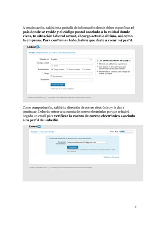 A continuación, saldrá esta pantalla de información donde debes especificar el 
país donde se reside y el código postal asociado a la cuidad donde 
vives, tu situación laboral actual, el cargo actual o último, así como 
la empresa. Para confirmar todo, habrá que darle a crear mi perfil. 
Como comprobación, saldrá tu dirección de correo electrónico y le das a 
continuar. Deberás entrar a tu cuenta de correo electrónico porque te habrá 
llegado un email para verificar la cuenta de correo electrónico asociada 
a tu perfil de linkedin. 
3 
 