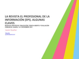 LA REVISTA EL PROFESIONAL DE LA
INFORMACIÓN (EPI). ALGUNAS
CLAVES
REVISTAS CIENTÍFICAS: PUBLICACIÓN, CIENCIA ABIERTA Y EVALUACIÓN
COMUNICA2, GANDÍA, 14-15 NOVIEMBRE 2019
Javier Guallar
@jguallar
jguallar@gmail.com
 