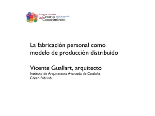 La fabricación personal como modelo de producción distribuido Vicente Guallart, arquitecto Instituto de Arquitectura Avanzada de Cataluña Green Fab Lab 
