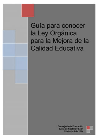 Guía para conocer
la Ley Orgánica
para la Mejora de la
Calidad Educativa
Consejería de Educación
Junta de Castilla y León
28 de abril de 2014
 
