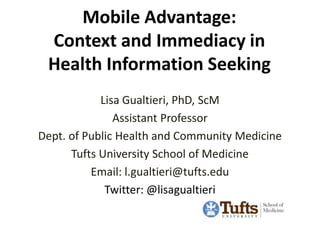 Mobile Advantage:
 Context and Immediacy in
 Health Information Seeking
            Lisa Gualtieri, PhD, ScM
               Assistant Professor
Dept. of Public Health and Community Medicine
      Tufts University School of Medicine
          Email: l.gualtieri@tufts.edu
             Twitter: @lisagualtieri
 