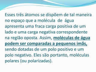 Esses três átomos se dispõem de tal maneira
no espaço que a molécula de água
apresenta uma fraca carga positiva de um
lado e uma carga negativa correspondente
na região oposta. Assim, moléculas de água
podem ser comparadas a pequenos imãs,
sendo dotadas de um polo positivo e um
polo negativo. Eles são portanto, moléculas
polares (ou polarizadas).
 