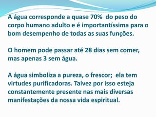 A água corresponde a quase 70% do peso do
corpo humano adulto e é importantíssima para o
bom desempenho de todas as suas funções.
O homem pode passar até 28 dias sem comer,
mas apenas 3 sem água.
A água simboliza a pureza, o frescor; ela tem
virtudes purificadoras. Talvez por isso esteja
constantemente presente nas mais diversas
manifestações da nossa vida espiritual.
 