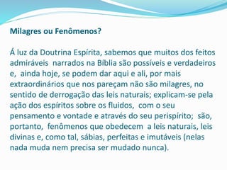 Milagres ou Fenômenos?
Á luz da Doutrina Espírita, sabemos que muitos dos feitos
admiráveis narrados na Bíblia são possíveis e verdadeiros
e, ainda hoje, se podem dar aqui e ali, por mais
extraordinários que nos pareçam não são milagres, no
sentido de derrogação das leis naturais; explicam-se pela
ação dos espíritos sobre os fluidos, com o seu
pensamento e vontade e através do seu perispírito; são,
portanto, fenômenos que obedecem a leis naturais, leis
divinas e, como tal, sábias, perfeitas e imutáveis (nelas
nada muda nem precisa ser mudado nunca).
 