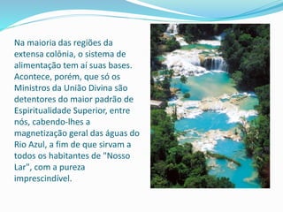 Na maioria das regiões da
extensa colônia, o sistema de
alimentação tem aí suas bases.
Acontece, porém, que só os
Ministros da União Divina são
detentores do maior padrão de
Espiritualidade Superior, entre
nós, cabendo-lhes a
magnetização geral das águas do
Rio Azul, a fim de que sirvam a
todos os habitantes de "Nosso
Lar", com a pureza
imprescindível.
 