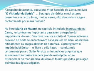 A respeito do assunto, questiona Vitor Ronaldo da Costa, no livro
“O Visitador da Saúde” ... Será que distúrbios e mal estares
presentes em certos lares, muitas vezes, não denunciam a água
contaminada por maus fluídos?
No livro Maria de Nazaré, no capítulo intitulado Ingressando na
Carne, encontramos importante passagem a respeito da
importância do mar. Descreve o autor espiritual: “quem estivesse
próximo de onde se encontravam os Seareiros do Bem, observaria
nitidamente os braços abertos da natureza, a protegerem o
império babilônico - o Tigre e o Eufrates - conduzindo
certamente para o Golfo Pérsico, as imundícies psíquicas que
assimilavam ao passarem pela grande metrópole; ao se
estenderem no mar arábico, diluíam os fluídos pesados, pela ação
química das águas salgadas.
 