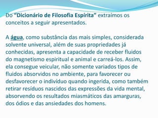 Do “Dicionário de Filosofia Espírita” extraímos os
conceitos a seguir apresentados.
A água, como substância das mais simples, considerada
solvente universal, além de suas propriedades já
conhecidas, apresenta a capacidade de receber fluidos
do magnetismo espiritual e animal e carreá-los. Assim,
ela consegue veicular, não somente variados tipos de
fluidos absorvidos no ambiente, para favorecer ou
desfavorecer o indivíduo quando ingerida, como também
retirar resíduos nascidos das expressões da vida mental,
absorvendo os resultados miasmáticos das amarguras,
dos ódios e das ansiedades dos homens.
 